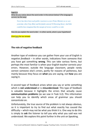 Effective English Learning                                         ELTC self-study materials



Task 3.3
What do you notice about the word order in the extract below? (The language is
correct, by the way)

           Never has there been such public reaction to a new Prime Minister as we saw
           yesterday when Tony Blair and his family entered 10 Downing Street. And little
           could he have imagined that the margin of victory would be so wide.

How do you explain the word order – in other words, what is your hypothesis?

Click here for our answer




The role of negative feedback


Another type of evidence you can gather from your use of English is
negative feedback – in other words, indications from someone that
you have got something wrong. This can take various forms, but
perhaps the most familiar is when your English teacher corrects your
errors. However, outside the language classroom, people rarely
correct someone else’s errors, partly for reasons of politeness, but
mainly because they focus on what you are saying, not how you are
saying it.


A second type of feedback arises when you say or write something
which is not understood or is misunderstood. This type of feedback
is valuable because it highlights the errors that actually cause
communication problems (as we saw in Task 3.2). This information
can help you to identify which areas of grammar you should
concentrate on.
Unfortunately, the true source of the problem is not always obvious,
so it is important to try to find out what exactly has caused the
difficulty – which may not be what you think it is. One way to do this
is simply to ask the listener to tell you why what you said was not
understood. We explore this point further in the unit on Speaking.

                                                   8
     Tony Lynch and Kenneth Anderson, English Language Teaching Centre, University of Edinburgh 2012
 
