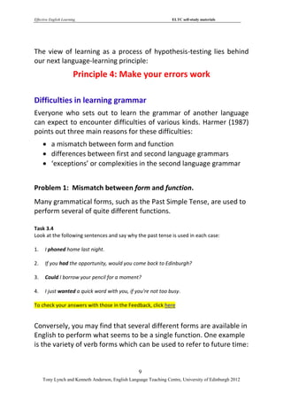 Effective English Learning                                         ELTC self-study materials




The view of learning as a process of hypothesis-testing lies behind
our next language-learning principle:
                        Principle 4: Make your errors work

Difficulties in learning grammar
Everyone who sets out to learn the grammar of another language
can expect to encounter difficulties of various kinds. Harmer (1987)
points out three main reasons for these difficulties:
      a mismatch between form and function
      differences between first and second language grammars
      ‘exceptions’ or complexities in the second language grammar


Problem 1: Mismatch between form and function.
Many grammatical forms, such as the Past Simple Tense, are used to
perform several of quite different functions.

Task 3.4
Look at the following sentences and say why the past tense is used in each case:

1.    I phoned home last night.

2.    If you had the opportunity, would you come back to Edinburgh?

3.    Could I borrow your pencil for a moment?

4.    I just wanted a quick word with you, if you're not too busy.

To check your answers with those in the Feedback, click here


Conversely, you may find that several different forms are available in
English to perform what seems to be a single function. One example
is the variety of verb forms which can be used to refer to future time:


                                                   9
     Tony Lynch and Kenneth Anderson, English Language Teaching Centre, University of Edinburgh 2012
 