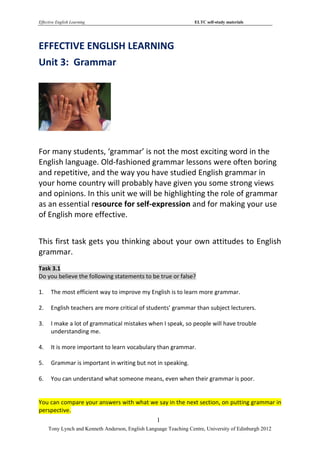 Effective English Learning                                         ELTC self-study materials




EFFECTIVE ENGLISH LEARNING
Unit 3: Grammar




For many students, ‘grammar’ is not the most exciting word in the
English language. Old-fashioned grammar lessons were often boring
and repetitive, and the way you have studied English grammar in
your home country will probably have given you some strong views
and opinions. In this unit we will be highlighting the role of grammar
as an essential resource for self-expression and for making your use
of English more effective.


This first task gets you thinking about your own attitudes to English
grammar.
Task 3.1
Do you believe the following statements to be true or false?

1.    The most efficient way to improve my English is to learn more grammar.

2.    English teachers are more critical of students’ grammar than subject lecturers.

3.    I make a lot of grammatical mistakes when I speak, so people will have trouble
      understanding me.

4.    It is more important to learn vocabulary than grammar.

5.    Grammar is important in writing but not in speaking.

6.    You can understand what someone means, even when their grammar is poor.


You can compare your answers with what we say in the next section, on putting grammar in
perspective.
                                                   1
     Tony Lynch and Kenneth Anderson, English Language Teaching Centre, University of Edinburgh 2012
 