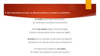 2. São masculinos as cores, os dias da semana, os meses e os números:
El verde de tus ojos me encanta.
(O verde dos teus olhos me encanta.)
Todos los martes tengo clases de inglés.
(Todas as terças-feiras tenho aulas de inglês.)
El enero fue um mes de mucha nieve en España.
(Janeiro foi um mês de muita neve na Espanha.)
Lo mejor de los atletas es el cuatro.
(O melhor dos atletas é o [número] quatro.)
 
