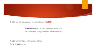 3. São femininos aqueles terminados em UMBRE:
Las costumbres de los japoneses son raras.
(Os costumes dos japoneses são esquisitos.)
4. São femininos os nomes das letras:
Ex: la a, la be, etc.
 