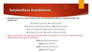 Substantivos Homônimos
 São palavras com a mesma grafia que, ao mudarem de gênero, mudam também de
significado:
el cólera (doença) / la cólera (raiva)
el guarda (cobrador de ônibus) / la guarda (tutela)
el policía (agente) / la policía (administração)
el mañana (futuro) / la mañana (parte do dia)
 Alguns nomes tem uma só forma para designar o masculino e o feminino, determinando o
gênero pelo artigo que se emprega:
el/la periodista (jornalista)
el/la turista (turista)
el/la cantante (cantor/a)
el/la atleta (atleta)
 