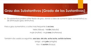 Grau dos Substantivos (Grado de los Sustantivos)
 Os substantivos podem sofrer flexão de grau, dando a ideia de aumento (grau aumentativo) ou
de diminuição (grau diminutivo).
Para o grau aumentativo, o sufixo mais frequente é on/ona.
tabla (tábua) - tablón (tabuão)
mujer (mulher) - mujerona (mulherona)
Também são usados os seguintes: azo/aza, ote/ota, acho/acha, achón/achona.
amigo - amigote (amigão)
rico - ricachón (ricaço)
 
