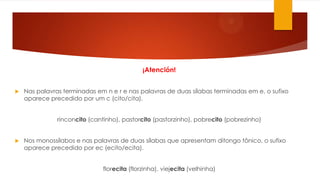 ¡Atención!
 Nas palavras terminadas em n e r e nas palavras de duas sílabas terminadas em e, o sufixo
aparece precedido por um c (cito/cita).
rinconcito (cantinho), pastorcito (pastorzinho), pobrecito (pobrezinho)
 Nos monossílabos e nas palavras de duas sílabas que apresentam ditongo tônico, o sufixo
aparece precedido por ec (ecito/ecita).
florecita (florzinha), viejecita (velhinha)
 