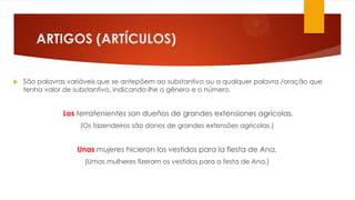ARTIGOS (ARTÍCULOS)
 São palavras variáveis que se antepõem ao substantivo ou a qualquer palavra /oração que
tenha valor de substantivo, indicando-lhe o gênero e o número.
Los terratenientes son dueños de grandes extensiones agrícolas.
(Os fazendeiros são donos de grandes extensões agrícolas.)
Unas mujeres hicieron los vestidos para la fiesta de Ana.
(Umas mulheres fizeram os vestidos para a festa de Ana.)
 