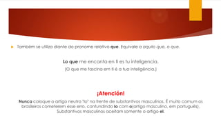 Também se utiliza diante do pronome relativo que. Equivale a aquilo que, o que.
Lo que me encanta en ti es tu inteligencia.
(O que me fascina em ti é a tua inteligência.)
¡Atención!
Nunca coloque o artigo neutro "lo" na frente de substantivos masculinos. É muito comum os
brasileiros cometerem esse erro, confundindo lo com o(artigo masculino, em português).
Substantivos masculinos aceitam somente o artigo el.
 