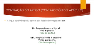 CONTRAÇÃO DO ARTIGO (CONTRACCIÓN DEL ARTÍCULO)
 A língua espanhola possui apenas dois tipos de contração: al e del.
AL: Preposição a + artigo el
Voy al puerto.
(Vou ao porto.)
DEL: Preposição de + artigo el
Vengo del puerto.
(Venho do porto.)
 