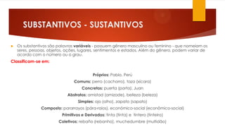 SUBSTANTIVOS - SUSTANTIVOS
 Os substantivos são palavras variáveis - possuem gênero masculino ou feminino - que nomeiam os
seres, pessoas, objetos, ações, lugares, sentimentos e estados. Além do gênero, podem variar de
acordo com o número ou o grau.
Classificam-se em:
Próprios: Pablo, Perú
Comuns: perro (cachorro), taza (xícara)
Concretos: puerta (porta), Juan
Abstratos: amistad (amizade), belleza (beleza)
Simples: ojo (olho), zapato (sapato)
Composto: pararrayos (pára-raios), económico-social (econômico-social)
Primitivos e Derivados: tinta (tinta) e tintero (tinteiro)
Coletivos: rebaño (rebanho), muchedumbre (multidão)
 