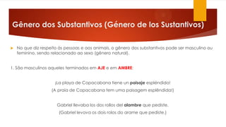 Gênero dos Substantivos (Género de los Sustantivos)
 No que diz respeito às pessoas e aos animais, o gênero dos substantivos pode ser masculino ou
feminino, sendo relacionado ao sexo (gênero natural).
1. São masculinos aqueles terminados em AJE e em AMBRE:
¡La playa de Copacabana tiene un paisaje espléndido!
(A praia de Copacabana tem uma paisagem esplêndida!)
Gabriel llevaba los dos rollos del alambre que pediste.
(Gabriel levava os dois rolos do arame que pediste.)
 
