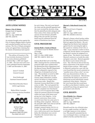 A Newsletter of the Association County Commissioners of Georgia
October 2007	 Vol. 11, No. 2
This edition of Counties & The
Law includes decisions of interest
to county attorneys published
between May 1, 2007 and August
31, 2007. The next issue will cover
cases published between September
1, 2007 and December 31, 2007.
James F. Grubiak
General Counsel
Kem Kimbrough
Assistant General Counsel
Trent Myers/Donnika Stance
ACCG Legal Interns
Walter Elliott, Lowndes
County Attorneys Section President
2007
50 Hurt Plaza
Suite 1000
Atlanta, Georgia
Telephone (404) 522-5022
Fax (404) 525-2477
ANTE LITEM/ NOTICE
Simon v. City of Atlanta
Georgia Court of Appeals
August 7, 2007
2007 Ga. App. LEXIS 895
2007 WL 2246770
An arrestee brought action against the
City of Atlanta alleging claims of police
and custodial brutality and loss of con-
sortium. The City of Atlanta attempted
to bar suit against them claiming that
the statute of limitations had expired
for such claims. The trail court barred
the claim and the plaintiff appealed and
the court reversed the decision citing
that the plaintiff provided adequate ante
litem notice of his claims and that the
amount of time between plaintiff’s
filing of the suit and the case being
heard must be subtracted from the
statute of limitations time frame.
CIVIL PROCEDURE
Journey-Bush v. County of Macon
U.S. District Court for Middle District
of Georgia
May 9, 2007
2007 U.S. Dist. LEXIS 34046
2007 WL 1390723 (M.D. Ga.)
Journey-Bush filed suit in late May
2005, claiming that her constitutionally
protected rights were violated when
the Montezuma Police Department and
the Macon County Sheriff’s Department
failed to adequately respond to her
allegations of attempted and actual
rape. The incidents occurred in 2003
and 2004. The 2005 case was dis-
missed, before defendants could be
served, for failure to comply with a
show-cause order. Despite this
dismissal, Journey-Bush filed a § 1983
action in 2006. The court granted the
defendant’s motion to dismiss because
the new complaint was time-barred.
O.C.G.A. § 9-3-33 requires that § 1983
claims for personal injuries be brought
within two years of the latest event
giving rise to the litigation. In the
present controversy, these events
occurred more than two years prior to
the filing of the complaint. Moreover,
the plaintiff’s 2005 claim did not toll the
statute of limitations under
Georgia’s renewal statute, O.C.G.A. §
9-2-61. The 2005 suit did not consti-
tute a valid action and it was dismissed
before the defendants were served.
Therefore, the renewal statue was
inapplicable.
Sherrod v. Palm Beach County Sch.
Dist.
11th Circuit Court of Appeals
May 24, 2007
2007 U.S. App. LEXIS 12323
2007 WL 1501045 (11th Cir.)
Sherrod, a former school teacher within
the Palm Beach County School District,
filed suit against the District. His suit
alleged that the District had retaliated
against him for exercising his right to
free speech in violation of 42 U.S.C. §
1983. A jury returned a verdict in favor
of Sherrod, but the district court granted
the District’s motion for judgment as a
matter of law. The district court denied
Sherrod’s motions to set aside the order
and grant a new trial. Sherrod appealed
the district court’s denial of his mo-
tions. The 11th Circuit did not find any
abuse of discretion in the district court’s
denial of these motions. With regard
to Sherrod’s motion for a new trial, the
court found that the record contained no
“manifest errors of law or fact” nor was
there any demonstration of other ex-
traordinary circumstances. Sherrod also
claimed that the district court erred in
dismissing several individually named
employees of the district. However,
the court found that this would have
no effect on the District’s liability, since
a plaintiff may bring suit against local
government units directly.
CIVIL RIGHTS
City of Duluth, Ga v. Morgan
Georgia Court of Appeals
August 22, 2007
2007 Ga. App. LEXIS 955
2007 WL 2386477
Plaintiff sued the city of Duluth when
he was caught running a red light by
a red light camera at a city intersec-
tion. The plaintiff contended that he
was overcharged when a surcharge was
added to his fine and that this was a
 