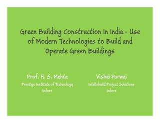 Green Building Construction In India - Use
  of Modern Technologies to Build and
   f d          h l       t      ld d
        Operate Green Buildings
          p      G         d g


   Prof. H. S. Mehta                    Vishal Porwal
Prestige Institute of Technology   Intellobuild Project Solutions
             Indore                             Indore
 