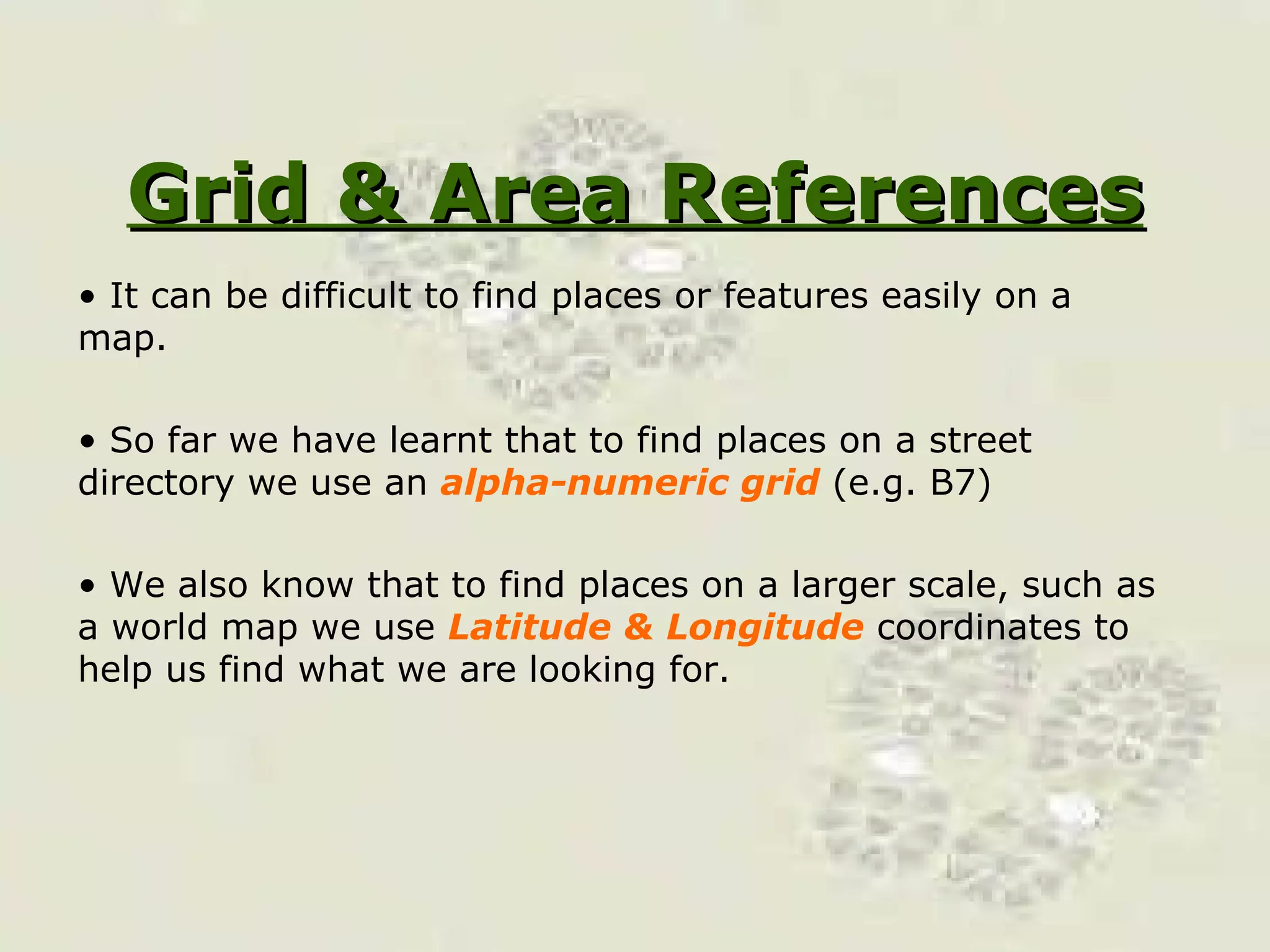 Grid & Area References It can be difficult to find places or features easily on a map. So far we have learnt that to find places on a street directory we use an  alpha-numeric grid  (e.g. B7) We also know that to find places on a larger scale, such as a world map we use  Latitude & Longitude  coordinates to help us find what we are looking for. 