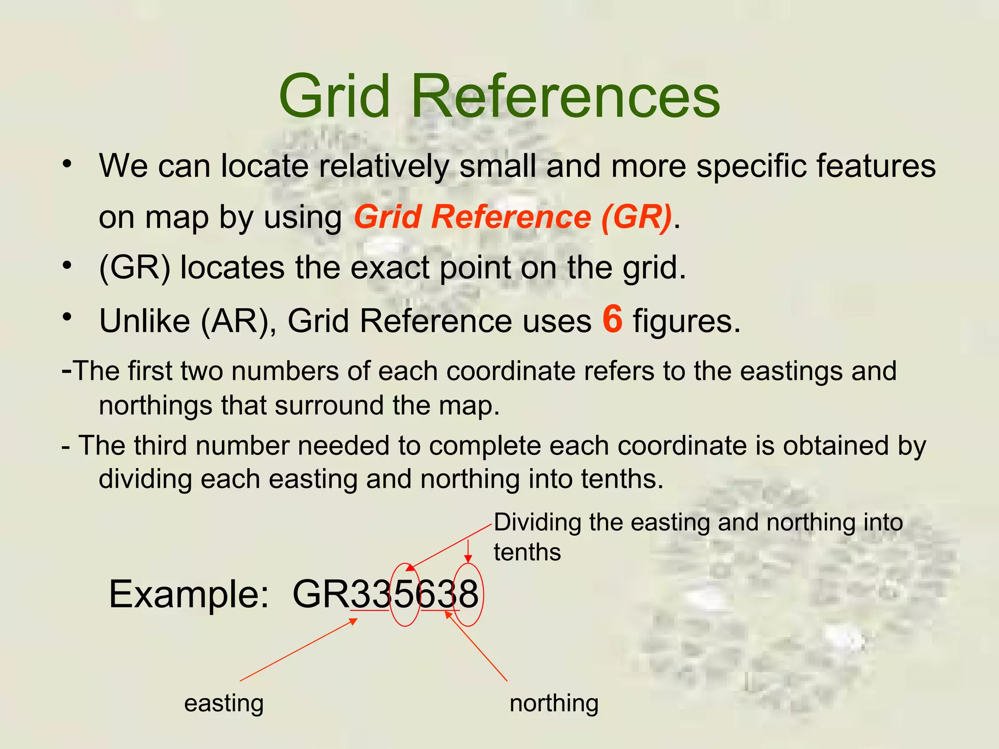 Grid References We can locate relatively small and more specific features on map by using  Grid Reference (GR) .   (GR) locates the exact point on the grid. Unlike (AR), Grid Reference uses  6  figures.  - The first two numbers of each coordinate refers to the eastings and northings that surround the map. - The third number needed to complete each coordinate is obtained by dividing each easting and northing into tenths. Example:  GR335638 easting northing Dividing the easting and northing into tenths 