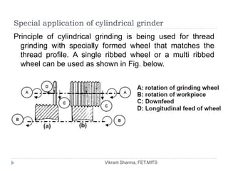 Special application of cylindrical grinder
Principle of cylindrical grinding is being used for thread
  grinding with specially formed wheel that matches the
  thread profile. A single ribbed wheel or a multi ribbed
  wheel can be used as shown in Fig. below.




                          Vikrant Sharma, FET.MITS
 