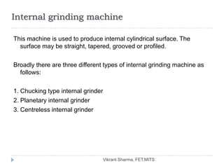 Internal grinding machine

This machine is used to produce internal cylindrical surface. The
  surface may be straight, tapered, grooved or profiled.

Broadly there are three different types of internal grinding machine as
  follows:

1. Chucking type internal grinder
2. Planetary internal grinder
3. Centreless internal grinder




                                    Vikrant Sharma, FET.MITS
 