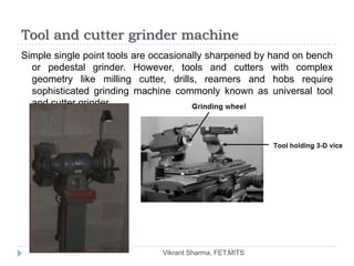 Tool and cutter grinder machine
Simple single point tools are occasionally sharpened by hand on bench
  or pedestal grinder. However, tools and cutters with complex
  geometry like milling cutter, drills, reamers and hobs require
  sophisticated grinding machine commonly known as universal tool
  and cutter grinder.




                               Vikrant Sharma, FET.MITS
 
