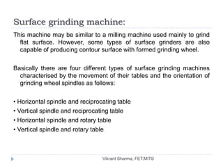 Surface grinding machine:
This machine may be similar to a milling machine used mainly to grind
  flat surface. However, some types of surface grinders are also
  capable of producing contour surface with formed grinding wheel.

Basically there are four different types of surface grinding machines
  characterised by the movement of their tables and the orientation of
  grinding wheel spindles as follows:

• Horizontal spindle and reciprocating table
• Vertical spindle and reciprocating table
• Horizontal spindle and rotary table
• Vertical spindle and rotary table



                                 Vikrant Sharma, FET.MITS
 