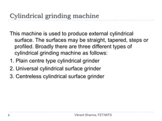 Cylindrical grinding machine

This machine is used to produce external cylindrical
  surface. The surfaces may be straight, tapered, steps or
  profiled. Broadly there are three different types of
  cylindrical grinding machine as follows:
1. Plain centre type cylindrical grinder
2. Universal cylindrical surface grinder
3. Centreless cylindrical surface grinder




                           Vikrant Sharma, FET.MITS
 