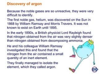 Discovery of argon
Because the noble gases are so unreactive, they were very
difficult to identify.
The first noble gas, helium, was discovered on the Sun in
1868 by William Ramsay and Morris Travers. It was not
known to exist on Earth until 1895.
In the early 1890s, a British physicist Lord Rayleigh found
that nitrogen obtained from the air was very slightly denser
than nitrogen obtained from decomposing ammonia.
He and his colleague William Ramsay
investigated this and found that the
nitrogen from the air contained a small
quantity of an inert element.
They finally managed to isolate the
element, which they called argon.
 