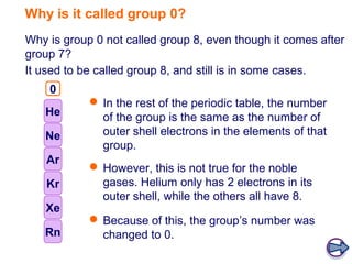 Why is it called group 0?
Why is group 0 not called group 8, even though it comes after
group 7?
It used to be called group 8, and still is in some cases.
    0
    8
             In the rest of the periodic table, the number
   He         of the group is the same as the number of
   Ne         outer shell electrons in the elements of that
              group.
    Ar
             However, this is not true for the noble
    Kr        gases. Helium only has 2 electrons in its
              outer shell, while the others all have 8.
   Xe
             Because of this, the group’s number was
   Rn         changed to 0.
 