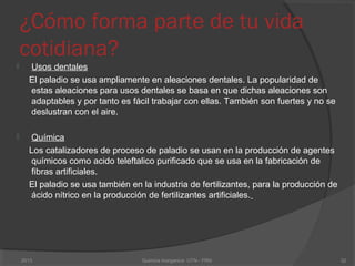 ¿Cómo forma parte de tu vida
cotidiana?
 Usos dentales
El paladio se usa ampliamente en aleaciones dentales. La popularidad de
estas aleaciones para usos dentales se basa en que dichas aleaciones son
adaptables y por tanto es fácil trabajar con ellas. También son fuertes y no se
deslustran con el aire.
 Química
Los catalizadores de proceso de paladio se usan en la producción de agentes
químicos como acido teleftalico purificado que se usa en la fabricación de
fibras artificiales.
El paladio se usa también en la industria de fertilizantes, para la producción de
ácido nítrico en la producción de fertilizantes artificiales.
322013 Quimica Inorganica UTN - FRN
 