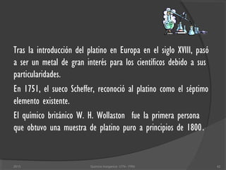Tras la introducción del platino en Europa en el siglo XVIII, pasó
a ser un metal de gran interés para los científicos debido a sus
particularidades.
En 1751, el sueco Scheffer, reconoció al platino como el séptimo
elemento existente.
El químico británico W. H. Wollaston fue la primera persona
que obtuvo una muestra de platino puro a principios de 1800.
422013 Quimica Inorganica UTN - FRN
 