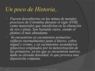 Un poco de Historia..
 Fueron descubiertos en las minas de metales
preciosos de Colombia durante el siglo XVIII,
como materiales que interferían en la obtención
de oro y plata. Son bastante raros, siendo el
platino el más abundante.
 Se encuentran en yacimientos primarios:
sulfuros (normalmente) junto a hierro, cobre,
níquel y cromo, y en yacimientos secundarios
(placeres) originados por la meteorización de
los primarios, en los que se encuentran nativos,
dada su elevada densidad, lo que provoca una
deposición conjunta.
62013 Quimica Inorganica UTN - FRN
 