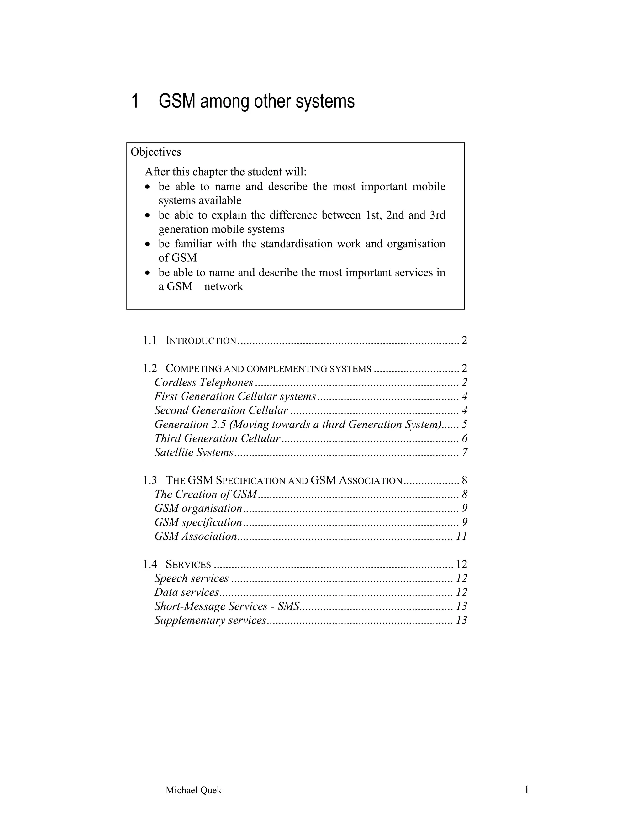 1 GSM among other systems

Objectives
  After this chapter the student will:
  • be able to name and describe the most important mobile
    systems available
  • be able to explain the difference between 1st, 2nd and 3rd
    generation mobile systems
  • be familiar with the standardisation work and organisation
    of GSM
  • be able to name and describe the most important services in
    a GSM network



  1.1 INTRODUCTION ........................................................................... 2

  1.2 COMPETING AND COMPLEMENTING SYSTEMS ............................. 2
    Cordless Telephones ..................................................................... 2
    First Generation Cellular systems ................................................ 4
    Second Generation Cellular ......................................................... 4
    Generation 2.5 (Moving towards a third Generation System)...... 5
    Third Generation Cellular ............................................................ 6
    Satellite Systems............................................................................ 7

  1.3 THE GSM SPECIFICATION AND GSM ASSOCIATION ................... 8
    The Creation of GSM .................................................................... 8
    GSM organisation......................................................................... 9
    GSM specification......................................................................... 9
    GSM Association......................................................................... 11

  1.4 SERVICES ................................................................................. 12
    Speech services ........................................................................... 12
    Data services............................................................................... 12
    Short-Message Services - SMS.................................................... 13
    Supplementary services............................................................... 13




        Michael Quek                                                                                  1
 