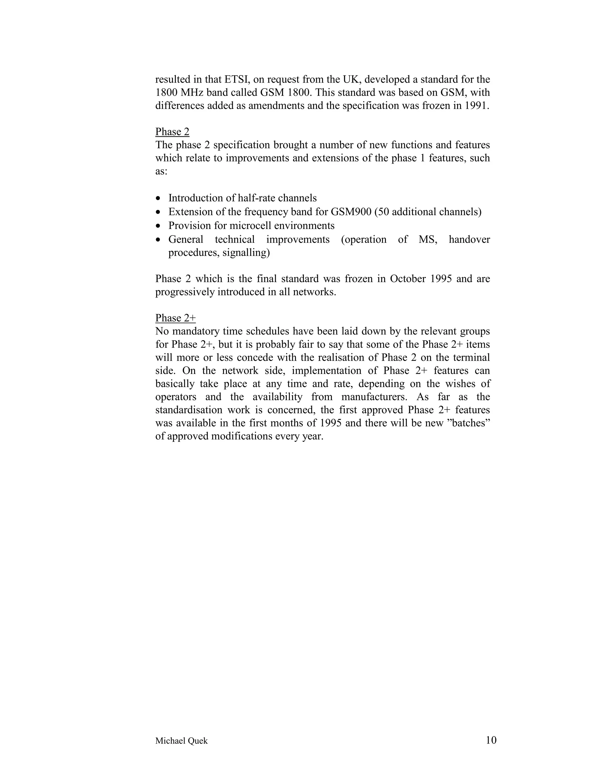 resulted in that ETSI, on request from the UK, developed a standard for the
1800 MHz band called GSM 1800. This standard was based on GSM, with
differences added as amendments and the specification was frozen in 1991.

Phase 2
The phase 2 specification brought a number of new functions and features
which relate to improvements and extensions of the phase 1 features, such
as:

•   Introduction of half-rate channels
•   Extension of the frequency band for GSM900 (50 additional channels)
•   Provision for microcell environments
•   General technical improvements (operation of MS, handover
    procedures, signalling)

Phase 2 which is the final standard was frozen in October 1995 and are
progressively introduced in all networks.

Phase 2+
No mandatory time schedules have been laid down by the relevant groups
for Phase 2+, but it is probably fair to say that some of the Phase 2+ items
will more or less concede with the realisation of Phase 2 on the terminal
side. On the network side, implementation of Phase 2+ features can
basically take place at any time and rate, depending on the wishes of
operators and the availability from manufacturers. As far as the
standardisation work is concerned, the first approved Phase 2+ features
was available in the first months of 1995 and there will be new ”batches”
of approved modifications every year.




Michael Quek                                                              10
 