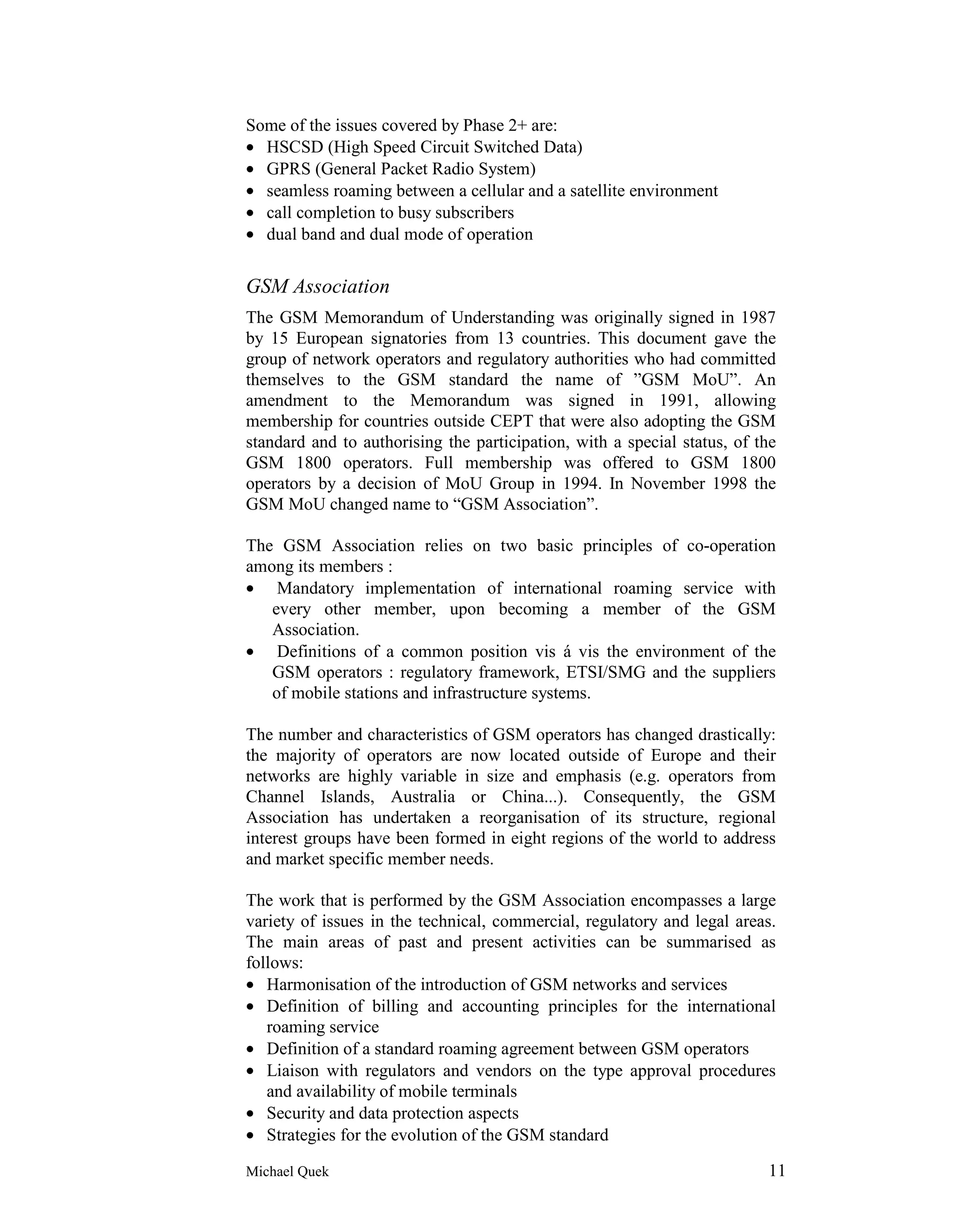 Some of the issues covered by Phase 2+ are:
• HSCSD (High Speed Circuit Switched Data)
• GPRS (General Packet Radio System)
• seamless roaming between a cellular and a satellite environment
• call completion to busy subscribers
• dual band and dual mode of operation


GSM Association
The GSM Memorandum of Understanding was originally signed in 1987
by 15 European signatories from 13 countries. This document gave the
group of network operators and regulatory authorities who had committed
themselves to the GSM standard the name of ”GSM MoU”. An
amendment to the Memorandum was signed in 1991, allowing
membership for countries outside CEPT that were also adopting the GSM
standard and to authorising the participation, with a special status, of the
GSM 1800 operators. Full membership was offered to GSM 1800
operators by a decision of MoU Group in 1994. In November 1998 the
GSM MoU changed name to “GSM Association”.

The GSM Association relies on two basic principles of co-operation
among its members :
• Mandatory implementation of international roaming service with
   every other member, upon becoming a member of the GSM
   Association.
• Definitions of a common position vis á vis the environment of the
   GSM operators : regulatory framework, ETSI/SMG and the suppliers
   of mobile stations and infrastructure systems.

The number and characteristics of GSM operators has changed drastically:
the majority of operators are now located outside of Europe and their
networks are highly variable in size and emphasis (e.g. operators from
Channel Islands, Australia or China...). Consequently, the GSM
Association has undertaken a reorganisation of its structure, regional
interest groups have been formed in eight regions of the world to address
and market specific member needs.

The work that is performed by the GSM Association encompasses a large
variety of issues in the technical, commercial, regulatory and legal areas.
The main areas of past and present activities can be summarised as
follows:
• Harmonisation of the introduction of GSM networks and services
• Definition of billing and accounting principles for the international
   roaming service
• Definition of a standard roaming agreement between GSM operators
• Liaison with regulators and vendors on the type approval procedures
   and availability of mobile terminals
• Security and data protection aspects
• Strategies for the evolution of the GSM standard

Michael Quek                                                              11
 