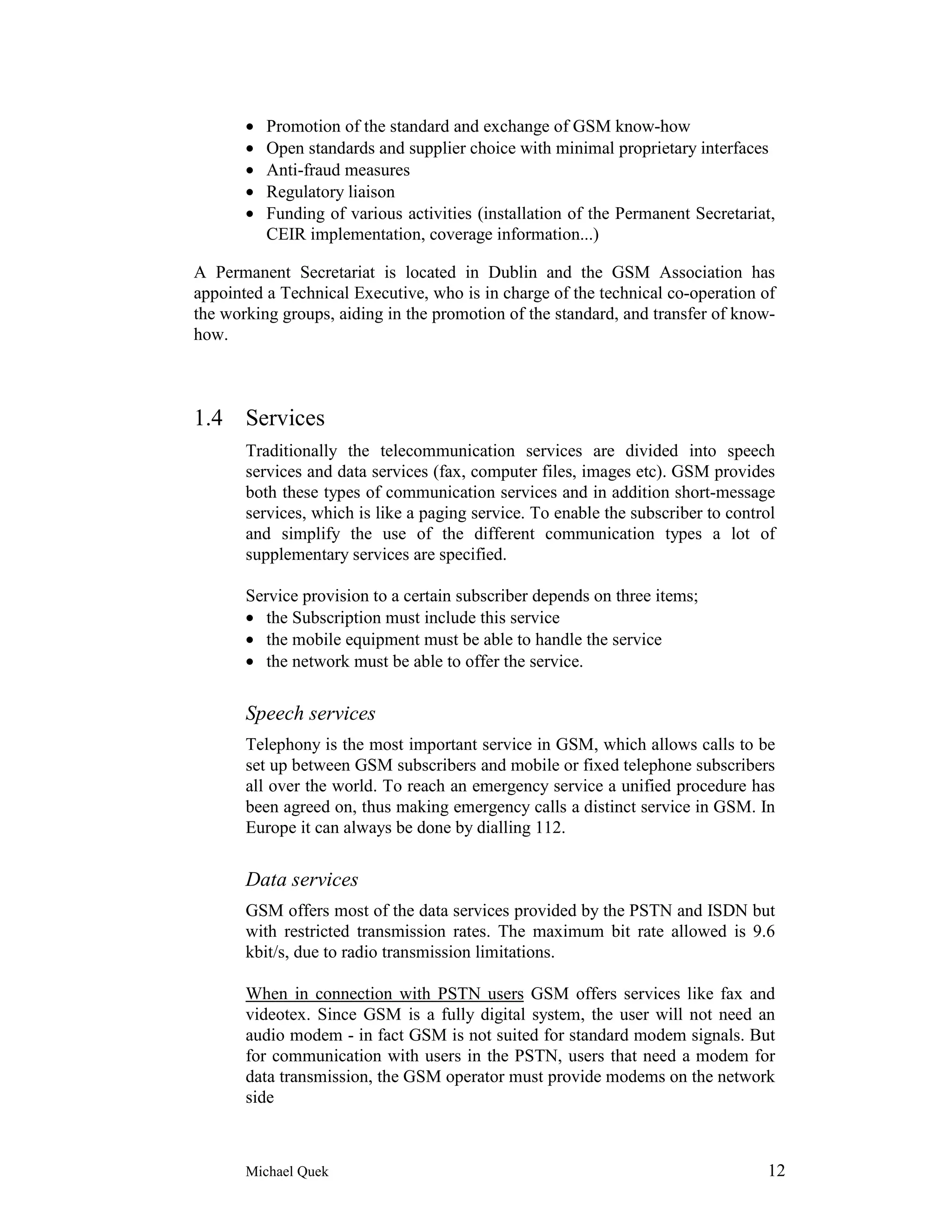 •   Promotion of the standard and exchange of GSM know-how
       •   Open standards and supplier choice with minimal proprietary interfaces
       •   Anti-fraud measures
       •   Regulatory liaison
       •   Funding of various activities (installation of the Permanent Secretariat,
           CEIR implementation, coverage information...)

A Permanent Secretariat is located in Dublin and the GSM Association has
appointed a Technical Executive, who is in charge of the technical co-operation of
the working groups, aiding in the promotion of the standard, and transfer of know-
how.



1.4 Services
       Traditionally the telecommunication services are divided into speech
       services and data services (fax, computer files, images etc). GSM provides
       both these types of communication services and in addition short-message
       services, which is like a paging service. To enable the subscriber to control
       and simplify the use of the different communication types a lot of
       supplementary services are specified.

       Service provision to a certain subscriber depends on three items;
       • the Subscription must include this service
       • the mobile equipment must be able to handle the service
       • the network must be able to offer the service.


       Speech services
       Telephony is the most important service in GSM, which allows calls to be
       set up between GSM subscribers and mobile or fixed telephone subscribers
       all over the world. To reach an emergency service a unified procedure has
       been agreed on, thus making emergency calls a distinct service in GSM. In
       Europe it can always be done by dialling 112.


       Data services
       GSM offers most of the data services provided by the PSTN and ISDN but
       with restricted transmission rates. The maximum bit rate allowed is 9.6
       kbit/s, due to radio transmission limitations.

       When in connection with PSTN users GSM offers services like fax and
       videotex. Since GSM is a fully digital system, the user will not need an
       audio modem - in fact GSM is not suited for standard modem signals. But
       for communication with users in the PSTN, users that need a modem for
       data transmission, the GSM operator must provide modems on the network
       side



       Michael Quek                                                               12
 