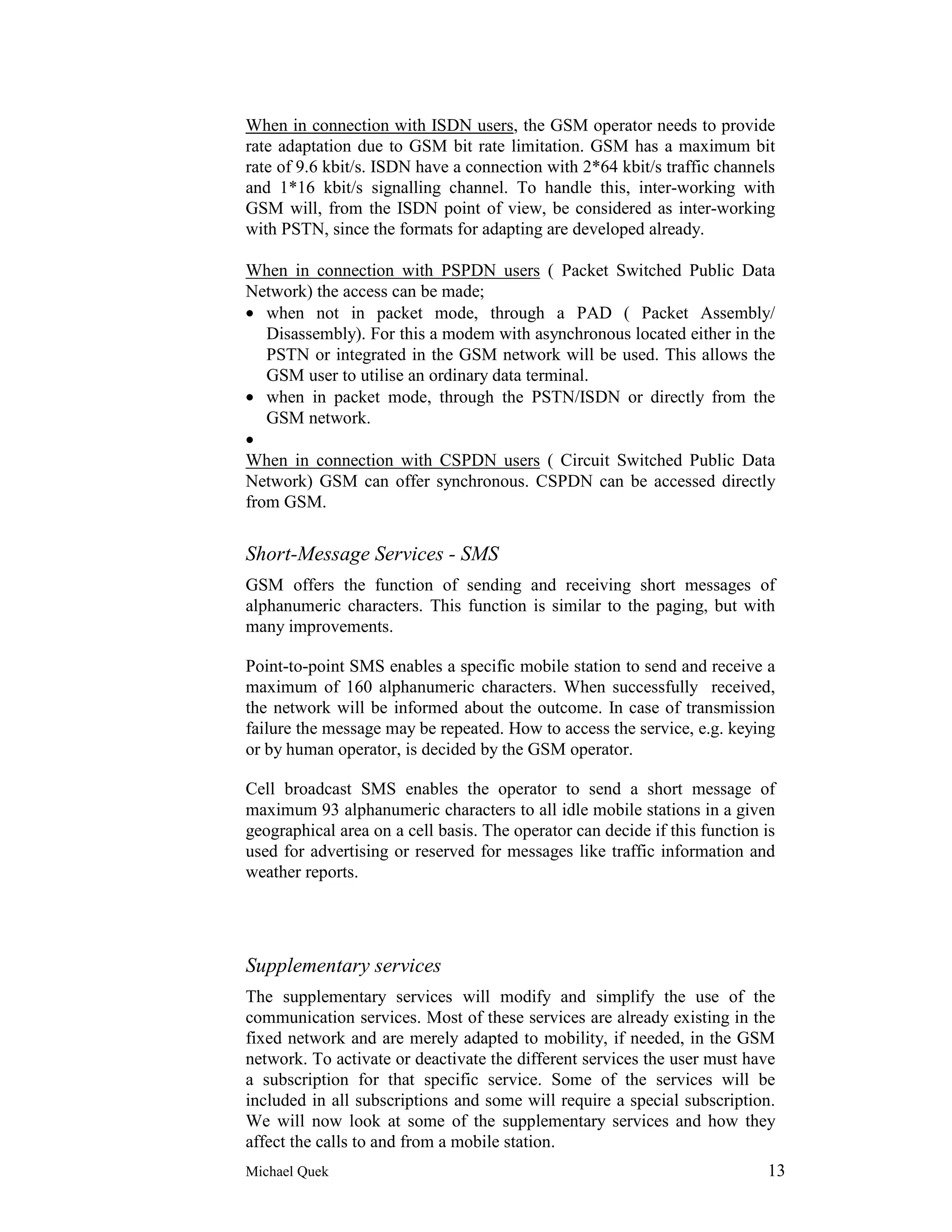 When in connection with ISDN users, the GSM operator needs to provide
rate adaptation due to GSM bit rate limitation. GSM has a maximum bit
rate of 9.6 kbit/s. ISDN have a connection with 2*64 kbit/s traffic channels
and 1*16 kbit/s signalling channel. To handle this, inter-working with
GSM will, from the ISDN point of view, be considered as inter-working
with PSTN, since the formats for adapting are developed already.

When in connection with PSPDN users ( Packet Switched Public Data
Network) the access can be made;
• when not in packet mode, through a PAD ( Packet Assembly/
   Disassembly). For this a modem with asynchronous located either in the
   PSTN or integrated in the GSM network will be used. This allows the
   GSM user to utilise an ordinary data terminal.
• when in packet mode, through the PSTN/ISDN or directly from the
   GSM network.
•
When in connection with CSPDN users ( Circuit Switched Public Data
Network) GSM can offer synchronous. CSPDN can be accessed directly
from GSM.


Short-Message Services - SMS
GSM offers the function of sending and receiving short messages of
alphanumeric characters. This function is similar to the paging, but with
many improvements.

Point-to-point SMS enables a specific mobile station to send and receive a
maximum of 160 alphanumeric characters. When successfully received,
the network will be informed about the outcome. In case of transmission
failure the message may be repeated. How to access the service, e.g. keying
or by human operator, is decided by the GSM operator.

Cell broadcast SMS enables the operator to send a short message of
maximum 93 alphanumeric characters to all idle mobile stations in a given
geographical area on a cell basis. The operator can decide if this function is
used for advertising or reserved for messages like traffic information and
weather reports.




Supplementary services
The supplementary services will modify and simplify the use of the
communication services. Most of these services are already existing in the
fixed network and are merely adapted to mobility, if needed, in the GSM
network. To activate or deactivate the different services the user must have
a subscription for that specific service. Some of the services will be
included in all subscriptions and some will require a special subscription.
We will now look at some of the supplementary services and how they
affect the calls to and from a mobile station.
Michael Quek                                                                13
 