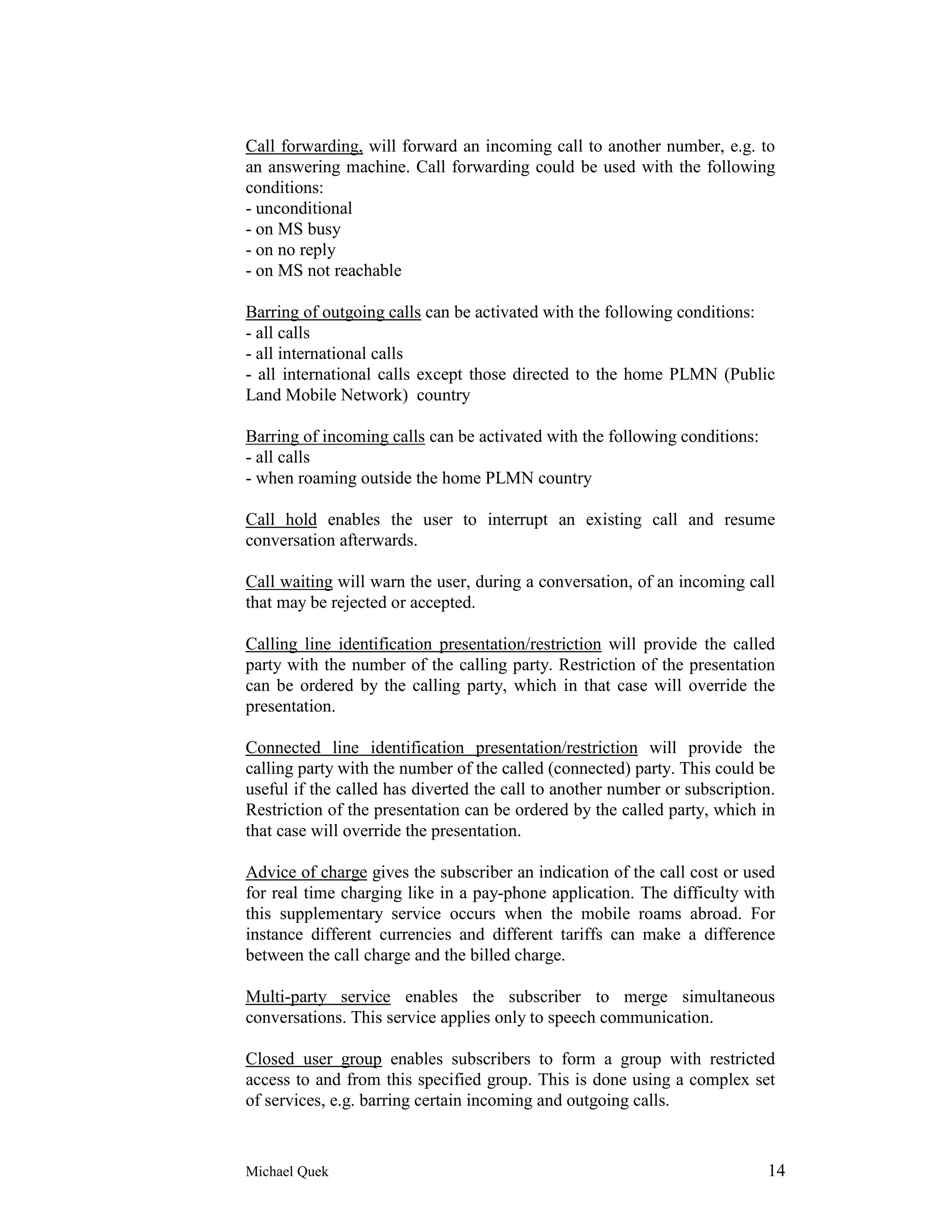 Call forwarding, will forward an incoming call to another number, e.g. to
an answering machine. Call forwarding could be used with the following
conditions:
- unconditional
- on MS busy
- on no reply
- on MS not reachable

Barring of outgoing calls can be activated with the following conditions:
- all calls
- all international calls
- all international calls except those directed to the home PLMN (Public
Land Mobile Network) country

Barring of incoming calls can be activated with the following conditions:
- all calls
- when roaming outside the home PLMN country

Call hold enables the user to interrupt an existing call and resume
conversation afterwards.

Call waiting will warn the user, during a conversation, of an incoming call
that may be rejected or accepted.

Calling line identification presentation/restriction will provide the called
party with the number of the calling party. Restriction of the presentation
can be ordered by the calling party, which in that case will override the
presentation.

Connected line identification presentation/restriction will provide the
calling party with the number of the called (connected) party. This could be
useful if the called has diverted the call to another number or subscription.
Restriction of the presentation can be ordered by the called party, which in
that case will override the presentation.

Advice of charge gives the subscriber an indication of the call cost or used
for real time charging like in a pay-phone application. The difficulty with
this supplementary service occurs when the mobile roams abroad. For
instance different currencies and different tariffs can make a difference
between the call charge and the billed charge.

Multi-party service enables the subscriber to merge simultaneous
conversations. This service applies only to speech communication.

Closed user group enables subscribers to form a group with restricted
access to and from this specified group. This is done using a complex set
of services, e.g. barring certain incoming and outgoing calls.



Michael Quek                                                                14
 