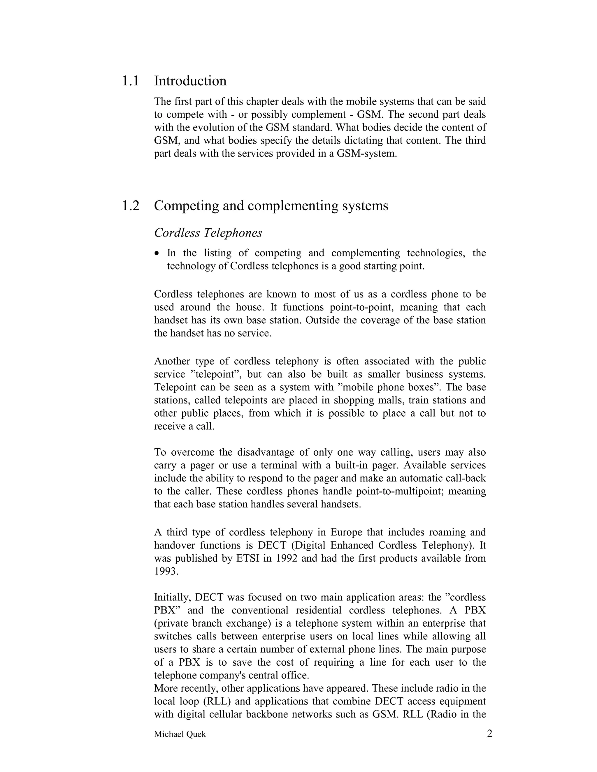 1.1 Introduction
    The first part of this chapter deals with the mobile systems that can be said
    to compete with - or possibly complement - GSM. The second part deals
    with the evolution of the GSM standard. What bodies decide the content of
    GSM, and what bodies specify the details dictating that content. The third
    part deals with the services provided in a GSM-system.



1.2 Competing and complementing systems
    Cordless Telephones
    • In the listing of competing and complementing technologies, the
      technology of Cordless telephones is a good starting point.

    Cordless telephones are known to most of us as a cordless phone to be
    used around the house. It functions point-to-point, meaning that each
    handset has its own base station. Outside the coverage of the base station
    the handset has no service.

    Another type of cordless telephony is often associated with the public
    service ”telepoint”, but can also be built as smaller business systems.
    Telepoint can be seen as a system with ”mobile phone boxes”. The base
    stations, called telepoints are placed in shopping malls, train stations and
    other public places, from which it is possible to place a call but not to
    receive a call.

    To overcome the disadvantage of only one way calling, users may also
    carry a pager or use a terminal with a built-in pager. Available services
    include the ability to respond to the pager and make an automatic call-back
    to the caller. These cordless phones handle point-to-multipoint; meaning
    that each base station handles several handsets.

    A third type of cordless telephony in Europe that includes roaming and
    handover functions is DECT (Digital Enhanced Cordless Telephony). It
    was published by ETSI in 1992 and had the first products available from
    1993.

    Initially, DECT was focused on two main application areas: the ”cordless
    PBX” and the conventional residential cordless telephones. A PBX
    (private branch exchange) is a telephone system within an enterprise that
    switches calls between enterprise users on local lines while allowing all
    users to share a certain number of external phone lines. The main purpose
    of a PBX is to save the cost of requiring a line for each user to the
    telephone company's central office.
    More recently, other applications have appeared. These include radio in the
    local loop (RLL) and applications that combine DECT access equipment
    with digital cellular backbone networks such as GSM. RLL (Radio in the
    Michael Quek                                                                    2
 