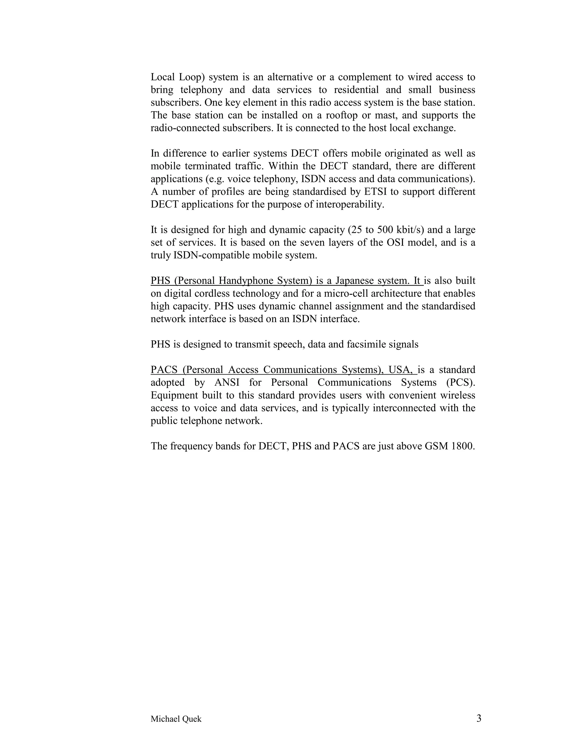 Local Loop) system is an alternative or a complement to wired access to
bring telephony and data services to residential and small business
subscribers. One key element in this radio access system is the base station.
The base station can be installed on a rooftop or mast, and supports the
radio-connected subscribers. It is connected to the host local exchange.

In difference to earlier systems DECT offers mobile originated as well as
mobile terminated traffic. Within the DECT standard, there are different
applications (e.g. voice telephony, ISDN access and data communications).
A number of profiles are being standardised by ETSI to support different
DECT applications for the purpose of interoperability.

It is designed for high and dynamic capacity (25 to 500 kbit/s) and a large
set of services. It is based on the seven layers of the OSI model, and is a
truly ISDN-compatible mobile system.

PHS (Personal Handyphone System) is a Japanese system. It is also built
on digital cordless technology and for a micro-cell architecture that enables
high capacity. PHS uses dynamic channel assignment and the standardised
network interface is based on an ISDN interface.

PHS is designed to transmit speech, data and facsimile signals

PACS (Personal Access Communications Systems), USA, is a standard
adopted by ANSI for Personal Communications Systems (PCS).
Equipment built to this standard provides users with convenient wireless
access to voice and data services, and is typically interconnected with the
public telephone network.

The frequency bands for DECT, PHS and PACS are just above GSM 1800.




Michael Quek                                                                    3
 