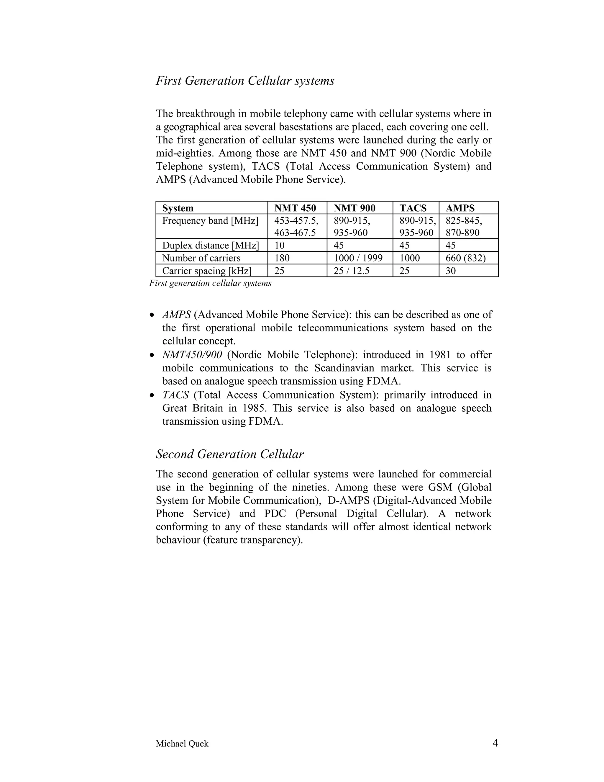 First Generation Cellular systems

 The breakthrough in mobile telephony came with cellular systems where in
 a geographical area several basestations are placed, each covering one cell.
 The first generation of cellular systems were launched during the early or
 mid-eighties. Among those are NMT 450 and NMT 900 (Nordic Mobile
 Telephone system), TACS (Total Access Communication System) and
 AMPS (Advanced Mobile Phone Service).

   System                           NMT 450      NMT 900       TACS       AMPS
   Frequency band [MHz]             453-457.5,   890-915,      890-915,   825-845,
                                    463-467.5    935-960       935-960    870-890
   Duplex distance [MHz]            10           45            45         45
   Number of carriers               180          1000 / 1999   1000       660 (832)
   Carrier spacing [kHz]            25           25 / 12.5     25         30
First generation cellular systems


• AMPS (Advanced Mobile Phone Service): this can be described as one of
  the first operational mobile telecommunications system based on the
  cellular concept.
• NMT450/900 (Nordic Mobile Telephone): introduced in 1981 to offer
  mobile communications to the Scandinavian market. This service is
  based on analogue speech transmission using FDMA.
• TACS (Total Access Communication System): primarily introduced in
  Great Britain in 1985. This service is also based on analogue speech
  transmission using FDMA.


 Second Generation Cellular
 The second generation of cellular systems were launched for commercial
 use in the beginning of the nineties. Among these were GSM (Global
 System for Mobile Communication), D-AMPS (Digital-Advanced Mobile
 Phone Service) and PDC (Personal Digital Cellular). A network
 conforming to any of these standards will offer almost identical network
 behaviour (feature transparency).




 Michael Quek                                                                         4
 