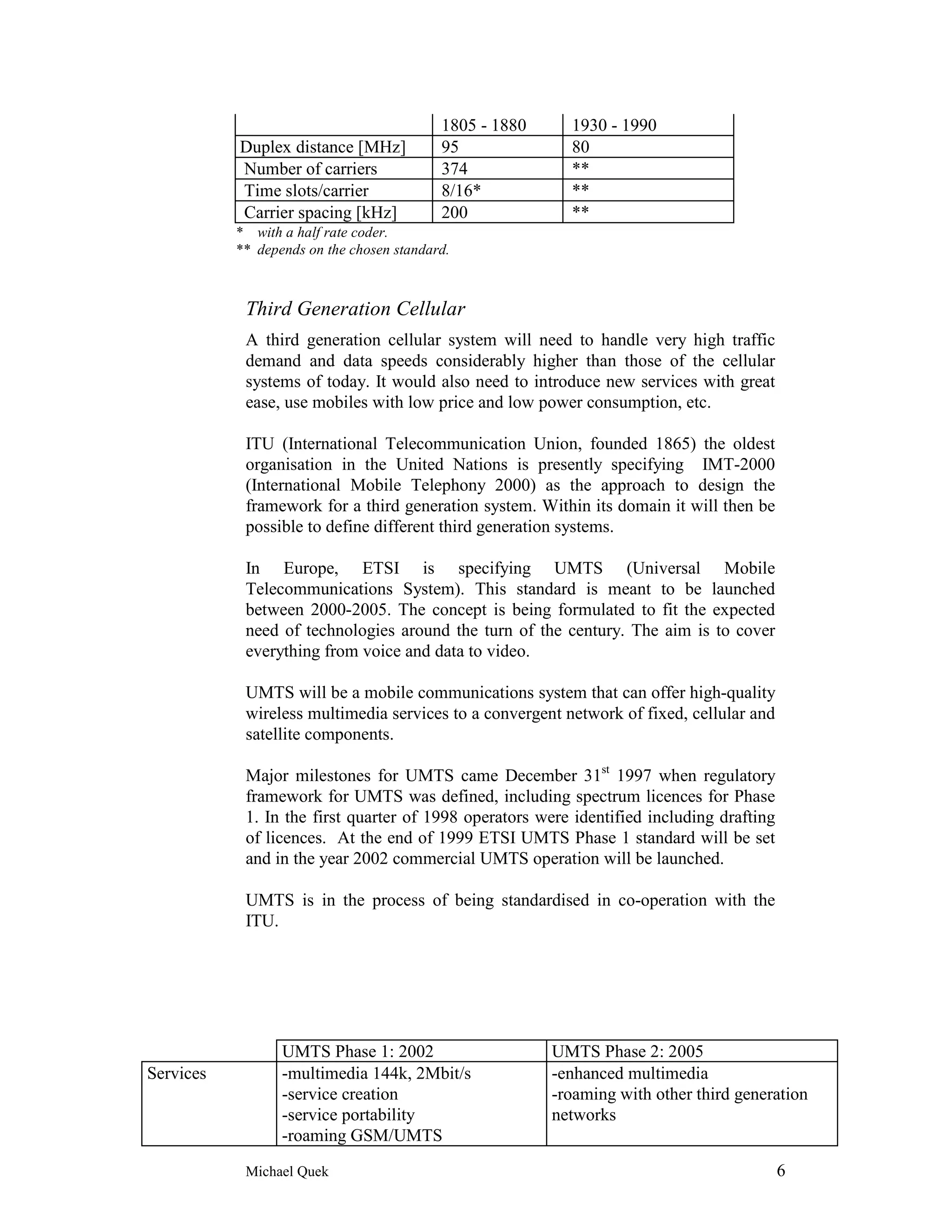 1805 - 1880     1930 - 1990
           Duplex distance [MHz]           95              80
           Number of carriers              374             **
           Time slots/carrier              8/16*           **
           Carrier spacing [kHz]           200             **
           * with a half rate coder.
           ** depends on the chosen standard.



            Third Generation Cellular
            A third generation cellular system will need to handle very high traffic
            demand and data speeds considerably higher than those of the cellular
            systems of today. It would also need to introduce new services with great
            ease, use mobiles with low price and low power consumption, etc.

            ITU (International Telecommunication Union, founded 1865) the oldest
            organisation in the United Nations is presently specifying IMT-2000
            (International Mobile Telephony 2000) as the approach to design the
            framework for a third generation system. Within its domain it will then be
            possible to define different third generation systems.

            In Europe, ETSI is specifying UMTS (Universal Mobile
            Telecommunications System). This standard is meant to be launched
            between 2000-2005. The concept is being formulated to fit the expected
            need of technologies around the turn of the century. The aim is to cover
            everything from voice and data to video.

            UMTS will be a mobile communications system that can offer high-quality
            wireless multimedia services to a convergent network of fixed, cellular and
            satellite components.

            Major milestones for UMTS came December 31st 1997 when regulatory
            framework for UMTS was defined, including spectrum licences for Phase
            1. In the first quarter of 1998 operators were identified including drafting
            of licences. At the end of 1999 ETSI UMTS Phase 1 standard will be set
            and in the year 2002 commercial UMTS operation will be launched.

            UMTS is in the process of being standardised in co-operation with the
            ITU.




                  UMTS Phase 1: 2002                     UMTS Phase 2: 2005
Services          -multimedia 144k, 2Mbit/s              -enhanced multimedia
                  -service creation                      -roaming with other third generation
                  -service portability                   networks
                  -roaming GSM/UMTS
            Michael Quek                                                                   6
 