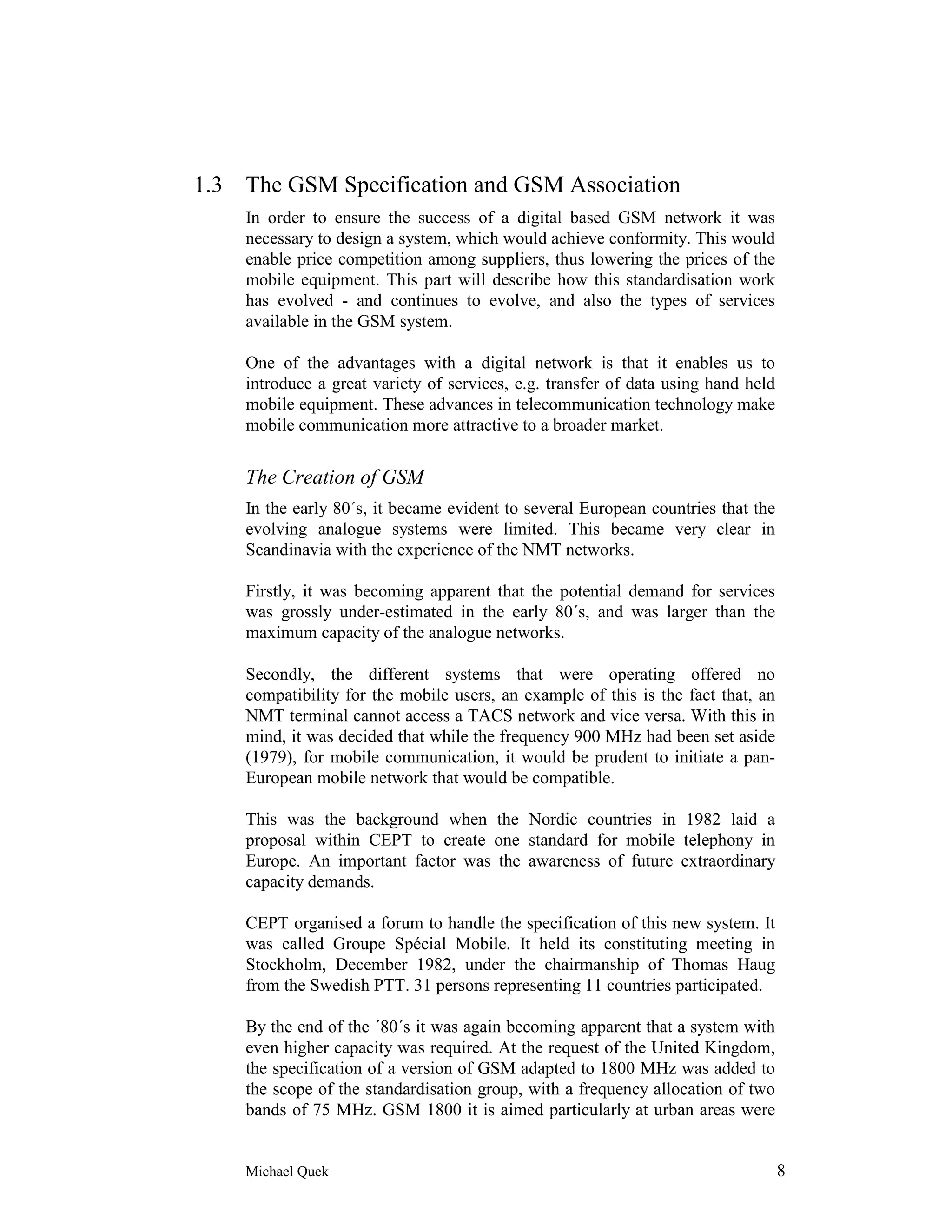 1.3 The GSM Specification and GSM Association
    In order to ensure the success of a digital based GSM network it was
    necessary to design a system, which would achieve conformity. This would
    enable price competition among suppliers, thus lowering the prices of the
    mobile equipment. This part will describe how this standardisation work
    has evolved - and continues to evolve, and also the types of services
    available in the GSM system.

    One of the advantages with a digital network is that it enables us to
    introduce a great variety of services, e.g. transfer of data using hand held
    mobile equipment. These advances in telecommunication technology make
    mobile communication more attractive to a broader market.


    The Creation of GSM
    In the early 80´s, it became evident to several European countries that the
    evolving analogue systems were limited. This became very clear in
    Scandinavia with the experience of the NMT networks.

    Firstly, it was becoming apparent that the potential demand for services
    was grossly under-estimated in the early 80´s, and was larger than the
    maximum capacity of the analogue networks.

    Secondly, the different systems that were operating offered no
    compatibility for the mobile users, an example of this is the fact that, an
    NMT terminal cannot access a TACS network and vice versa. With this in
    mind, it was decided that while the frequency 900 MHz had been set aside
    (1979), for mobile communication, it would be prudent to initiate a pan-
    European mobile network that would be compatible.

    This was the background when the Nordic countries in 1982 laid a
    proposal within CEPT to create one standard for mobile telephony in
    Europe. An important factor was the awareness of future extraordinary
    capacity demands.

    CEPT organised a forum to handle the specification of this new system. It
    was called Groupe Spécial Mobile. It held its constituting meeting in
    Stockholm, December 1982, under the chairmanship of Thomas Haug
    from the Swedish PTT. 31 persons representing 11 countries participated.

    By the end of the ´80´s it was again becoming apparent that a system with
    even higher capacity was required. At the request of the United Kingdom,
    the specification of a version of GSM adapted to 1800 MHz was added to
    the scope of the standardisation group, with a frequency allocation of two
    bands of 75 MHz. GSM 1800 it is aimed particularly at urban areas were


    Michael Quek                                                                   8
 
