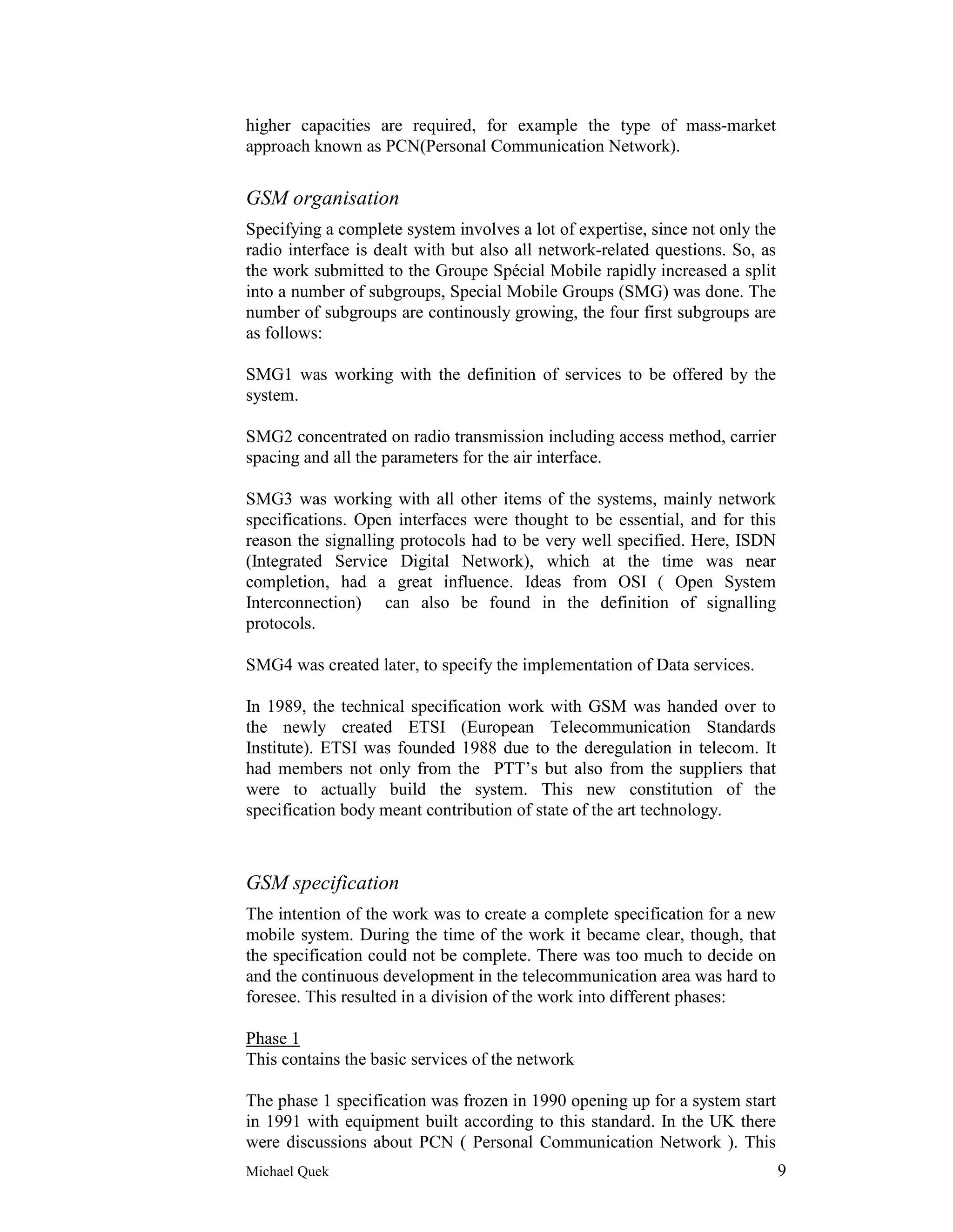 higher capacities are required, for example the type of mass-market
approach known as PCN(Personal Communication Network).


GSM organisation
Specifying a complete system involves a lot of expertise, since not only the
radio interface is dealt with but also all network-related questions. So, as
the work submitted to the Groupe Spécial Mobile rapidly increased a split
into a number of subgroups, Special Mobile Groups (SMG) was done. The
number of subgroups are continously growing, the four first subgroups are
as follows:

SMG1 was working with the definition of services to be offered by the
system.

SMG2 concentrated on radio transmission including access method, carrier
spacing and all the parameters for the air interface.

SMG3 was working with all other items of the systems, mainly network
specifications. Open interfaces were thought to be essential, and for this
reason the signalling protocols had to be very well specified. Here, ISDN
(Integrated Service Digital Network), which at the time was near
completion, had a great influence. Ideas from OSI ( Open System
Interconnection) can also be found in the definition of signalling
protocols.

SMG4 was created later, to specify the implementation of Data services.

In 1989, the technical specification work with GSM was handed over to
the newly created ETSI (European Telecommunication Standards
Institute). ETSI was founded 1988 due to the deregulation in telecom. It
had members not only from the PTT’s but also from the suppliers that
were to actually build the system. This new constitution of the
specification body meant contribution of state of the art technology.



GSM specification
The intention of the work was to create a complete specification for a new
mobile system. During the time of the work it became clear, though, that
the specification could not be complete. There was too much to decide on
and the continuous development in the telecommunication area was hard to
foresee. This resulted in a division of the work into different phases:

Phase 1
This contains the basic services of the network

The phase 1 specification was frozen in 1990 opening up for a system start
in 1991 with equipment built according to this standard. In the UK there
were discussions about PCN ( Personal Communication Network ). This
Michael Quek                                                                   9
 