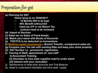 (a) Planning for GST
- Stock lying as on 30/06/2017
- - 12 Months Bill to be kept
- 40% Benefit without bill
- Input tax C/F in vat Return Tax
- contract need to be reviewed
(b) Import of Services
(c) Sales tax on Sales of Fixed Assets
(d) Match your stock with Books of Accounts
(e) TDS/TCS to be deducted on transactions
(f) Working capital requirement--- Branch Transfer, consignment sales etc
(g) Compare your Tax rate with existing Rate and keep your stock properly .
(h) GST Number i.e. provisional registration
(i) Training of Staff, appointment of new staff
(i) Accountant Training
(ii) Interstate vs Intra state supplies need to under stand
(iiI) Interact with your consultant
(j) Maintenance of state-wise accounts and Trial Balance
(k) Need to understand Interstate and Intra state supply
 
