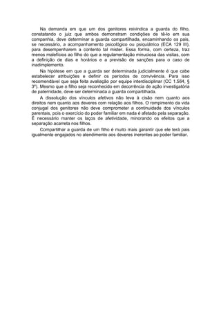 Na demanda em que um dos genitores reivindica a guarda do filho,
constatando o juiz que ambos demonstram condições de tê-lo em sua
companhia, deve determinar a guarda compartilhada, encaminhando os pais,
se necessário, a acompanhamento psicológico ou psiquiátrico (ECA 129 III),
para desempenharem a contento tal mister. Essa forma, com certeza, traz
menos malefícios ao filho do que a regulamentação minuciosa das visitas, com
a definição de dias e horários e a previsão de sanções para o caso de
inadimplemento.
Na hipótese em que a guarda ser determinada judicialmente é que cabe
estabelecer atribuições e definir os períodos de convivência. Para isso
recomendável que seja feita avaliação por equipe interdisciplinar (CC 1.584, §
3º). Mesmo que o filho seja reconhecido em decorrência de ação investigatória
de paternidade, deve ser determinada a guarda compartilhada.
A dissolução dos vínculos afetivos não leva à cisão nem quanto aos
direitos nem quanto aos deveres com relação aos filhos. O rompimento da vida
conjugal dos genitores não deve comprometer a continuidade dos vínculos
parentais, pois o exercício do poder familiar em nada é afetado pela separação.
É necessário manter os laços de afetividade, minorando os efeitos que a
separação acarreta nos filhos.
Compartilhar a guarda de um filho é muito mais garantir que ele terá pais
igualmente engajados no atendimento aos deveres inerentes ao poder familiar.
 