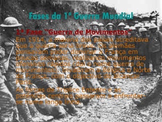 Fases da 1ª Guerra Mundial 1ª Fase “Guerra de Movimentos” Em 1914, a maioria dos países acreditava que a guerra seria breve. Os alemães pensavam poder dominar a França em poucas semanas, realizando movimentos ofensivos rápidos (daí o nome guerra de movimentos). Invadiram a Bélgica o Norte de França, com o objectivo de alcançar Paris.  As forças da Tríplice Entente e as potências centrais passaram a enfrentar-se numa longa linha. 