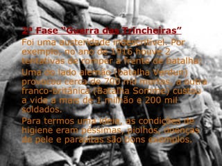 2ª Fase “Guerra das Trincheiras” Foi uma austeridade indescritível. Por exemplo, no ano de 1916 houve 2 tentativas de romper a frente de batalha: Uma do lado alemão (batalha Verdun) provocou cerca de 700 mil mortos, a outra franco-britânica (Batalha Somme) custou a vida a mais de 1 milhão e 200 mil soldados. Para termos uma ideia, as condições de higiene eram péssimas, piolhos, doenças de pele e parasitas são bons exemplos. 