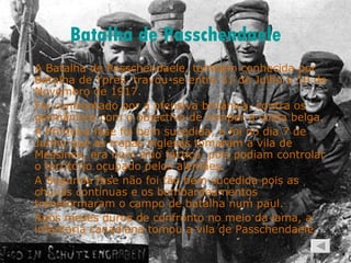 Batalha de  Passchendaele A Batalha de Passchendaele, também conhecida por Batalha de Ypres, travou-se entre 31 de Julho e 10 de Novembro de 1917. Foi confrontado por a ofensiva britânica, contra os germânicos com o objectivo de romper a costa belga. A Primeira fase foi bem sucedida, e foi no dia 7 de Junho que as tropas inglesas tomaram a vila de Messines, era num sítio táctico, pois podiam controlar o território ocupado pelos alemães. A Segunda fase não foi tão bem sucedida pois as chuvas contínuas e os bombardeamentos transformaram o campo de batalha num paul.  Após meses duros de confronto no meio da lama, a infantaria canadiana tomou a vila de Passchendaele. 