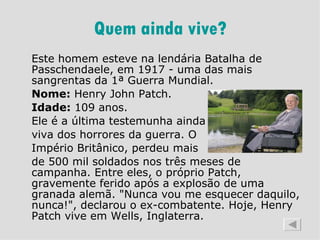 Quem ainda vive? Este homem esteve na lendária Batalha de Passchendaele, em 1917 - uma das mais sangrentas da 1ª Guerra Mundial.  Nome:  Henry John Patch.  Idade:  109 anos.  Ele é a última testemunha ainda  viva dos horrores da guerra. O  Império Britânico, perdeu mais  de 500 mil soldados nos três meses de campanha. Entre eles, o próprio Patch, gravemente ferido após a explosão de uma granada alemã. "Nunca vou me esquecer daquilo, nunca!", declarou o ex-combatente. Hoje, Henry Patch vive em Wells, Inglaterra.  
