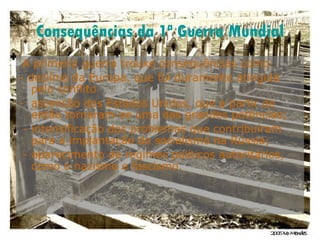Consequências da 1ª Guerra Mundial A primeira guerra trouxe consequências como:  - declínio da Europa, que foi duramente atingida pelo conflito ascensão dos Estados Unidos, que a partir de então tornaram-se uma das grandes potências; - intensificação dos problemas que contribuíram para a implantação do socialismo na Rússia; - aparecimento de regimes políticos autoritários, como o nazismo e fascismo.  