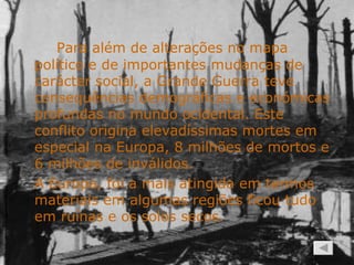 Para além de alterações no mapa político e de importantes mudanças de carácter social, a Grande Guerra teve consequências demográficas e económicas profundas no mundo ocidental. Este conflito origina elevadíssimas mortes em especial na Europa, 8 milhões de mortos e 6 milhões de inválidos. A Europa, foi a mais atingida em termos materiais em algumas regiões ficou tudo em ruínas e os solos secos. 