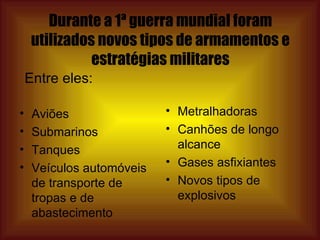 Durante a 1ª guerra mundial foram utilizados novos tipos de armamentos e estratégias militares Aviões Submarinos Tanques Veículos automóveis de transporte de tropas e de abastecimento Metralhadoras Canhões de longo alcance Gases asfixiantes Novos tipos de explosivos Entre eles: 