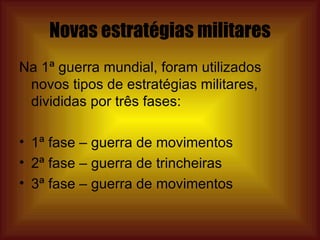 Novas estratégias militares Na 1ª guerra mundial, foram utilizados novos tipos de estratégias militares, divididas por três fases: 1ª fase – guerra de movimentos 2ª fase – guerra de trincheiras 3ª fase – guerra de movimentos 