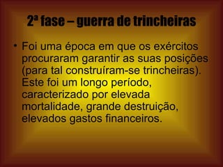 2ª fase – guerra de trincheiras Foi uma época em que os exércitos procuraram garantir as suas posições (para tal construíram-se trincheiras). Este foi um longo período, caracterizado por elevada mortalidade, grande destruição, elevados gastos financeiros.  